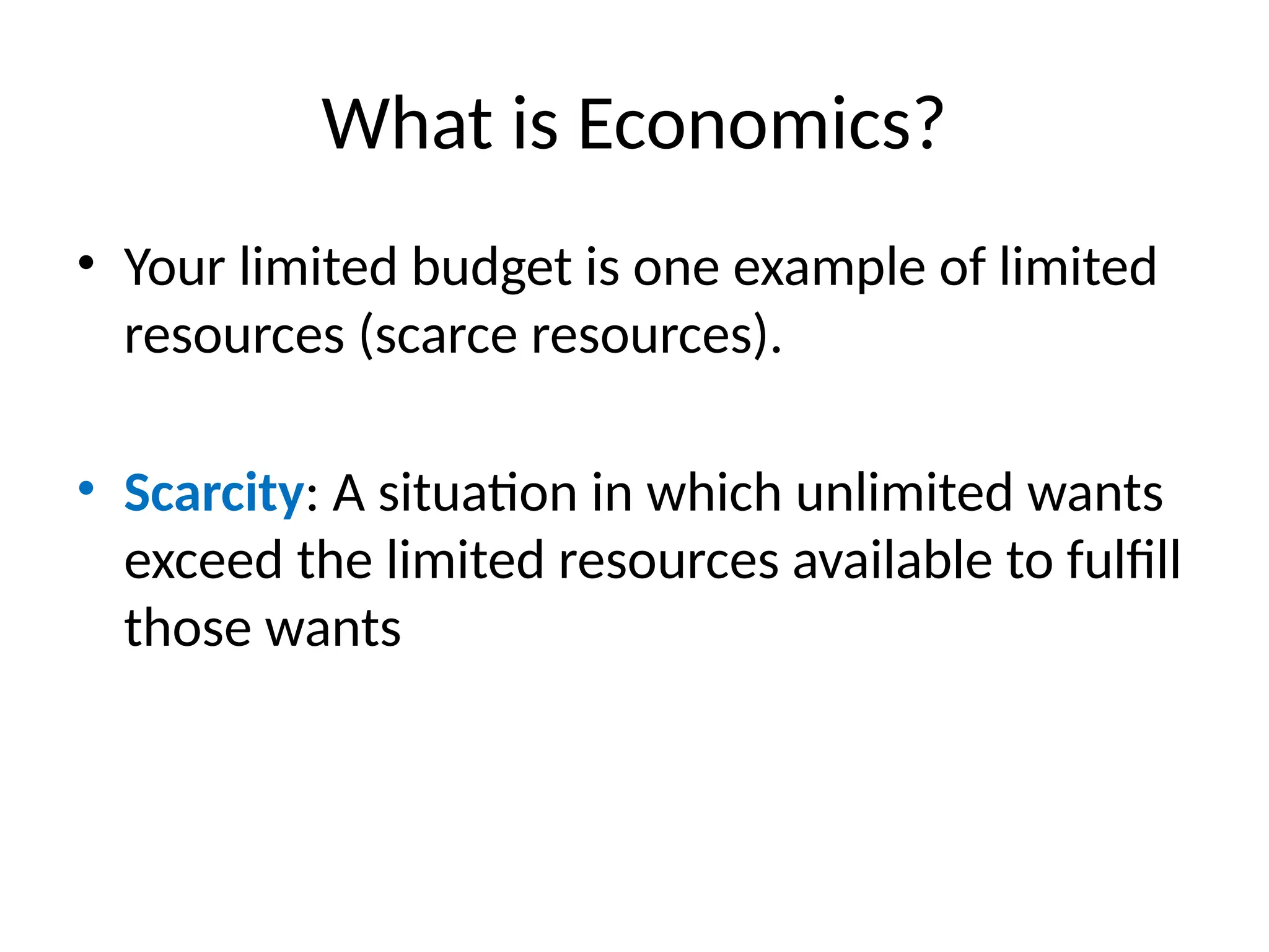 What is Economics?
• Your limited budget is one example of limited
resources (scarce resources).
• Scarcity: A situation in which unlimited wants
exceed the limited resources available to fulfill
those wants
 