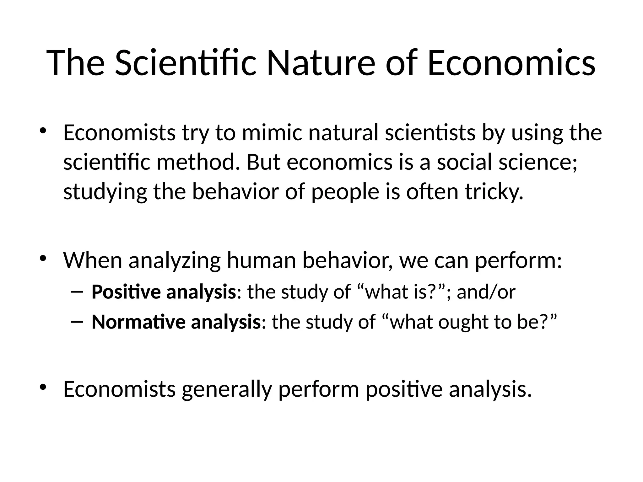 The Scientific Nature of Economics
• Economists try to mimic natural scientists by using the
scientific method. But economics is a social science;
studying the behavior of people is often tricky.
• When analyzing human behavior, we can perform:
– Positive analysis: the study of “what is?”; and/or
– Normative analysis: the study of “what ought to be?”
• Economists generally perform positive analysis.
 