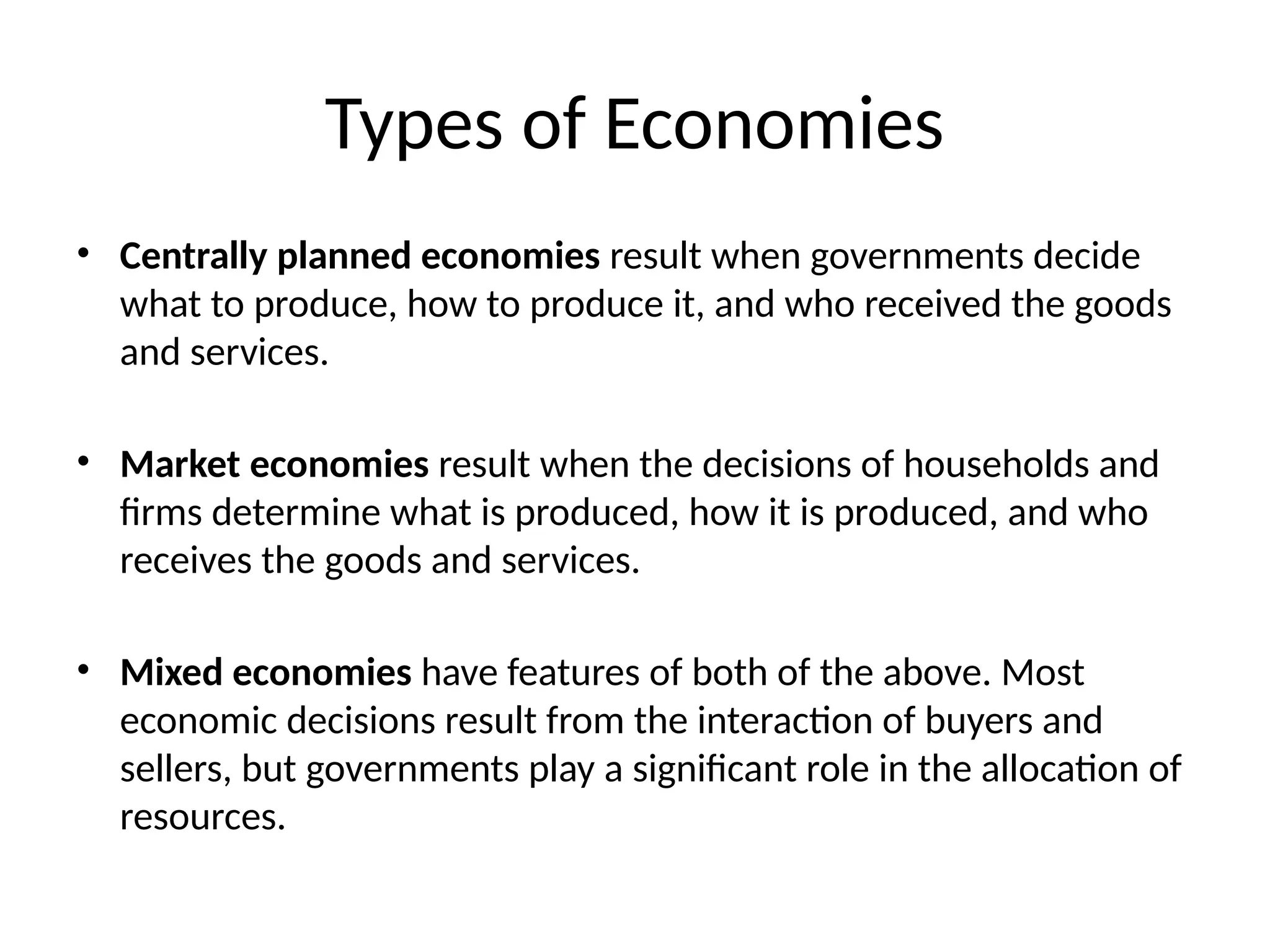 Types of Economies
• Centrally planned economies result when governments decide
what to produce, how to produce it, and who received the goods
and services.
• Market economies result when the decisions of households and
firms determine what is produced, how it is produced, and who
receives the goods and services.
• Mixed economies have features of both of the above. Most
economic decisions result from the interaction of buyers and
sellers, but governments play a significant role in the allocation of
resources.
 