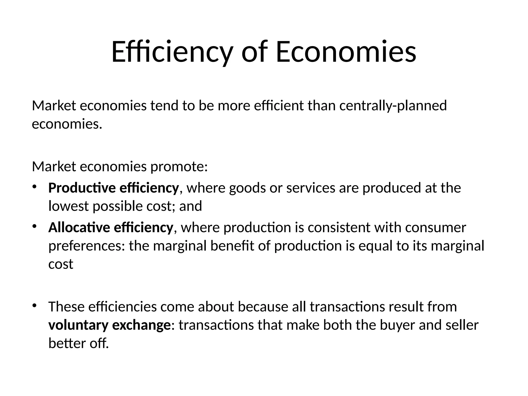 Efficiency of Economies
Market economies tend to be more efficient than centrally-planned
economies.
Market economies promote:
• Productive efficiency, where goods or services are produced at the
lowest possible cost; and
• Allocative efficiency, where production is consistent with consumer
preferences: the marginal benefit of production is equal to its marginal
cost
• These efficiencies come about because all transactions result from
voluntary exchange: transactions that make both the buyer and seller
better off.
 
