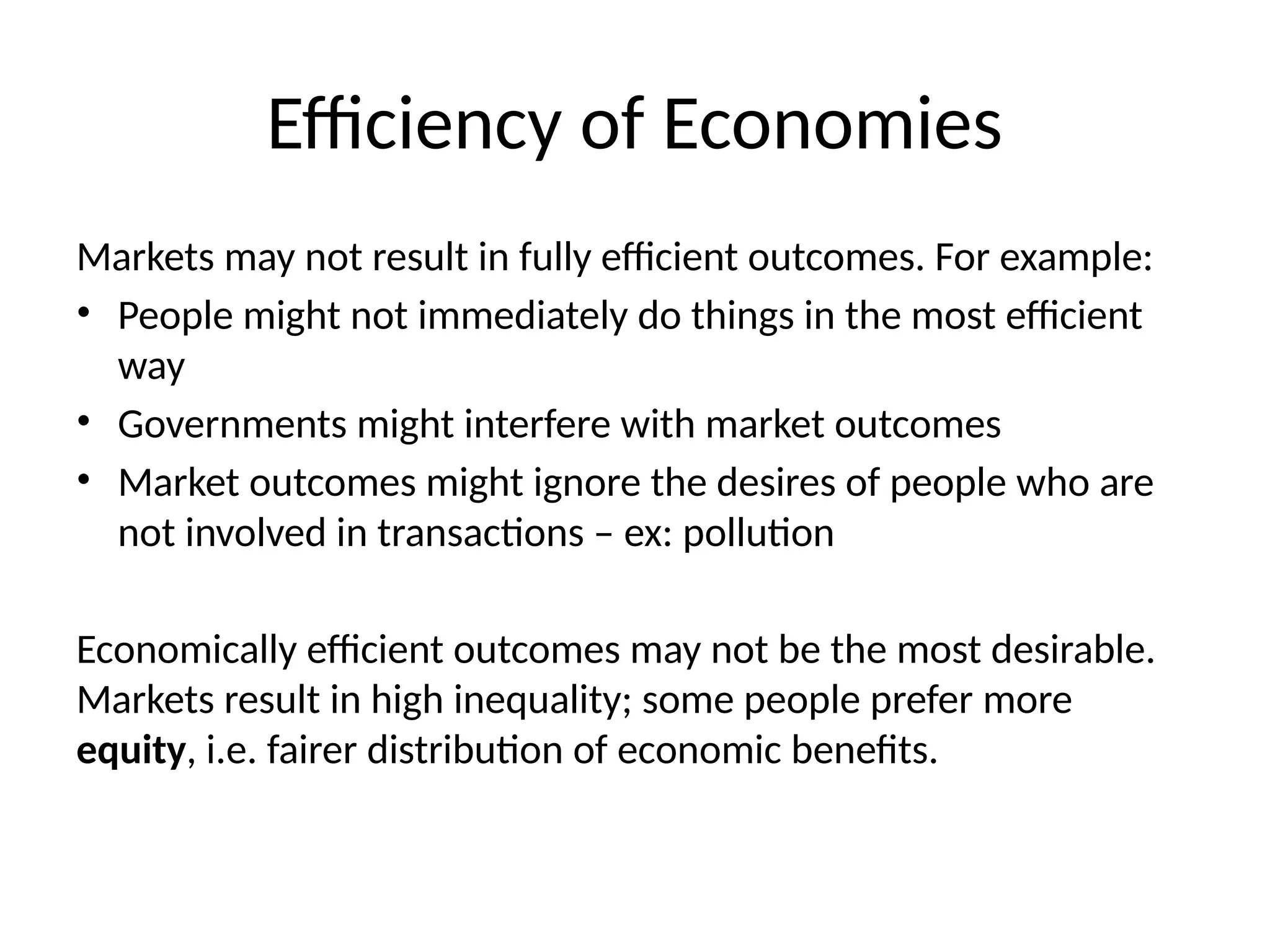 Efficiency of Economies
Markets may not result in fully efficient outcomes. For example:
• People might not immediately do things in the most efficient
way
• Governments might interfere with market outcomes
• Market outcomes might ignore the desires of people who are
not involved in transactions – ex: pollution
Economically efficient outcomes may not be the most desirable.
Markets result in high inequality; some people prefer more
equity, i.e. fairer distribution of economic benefits.
 