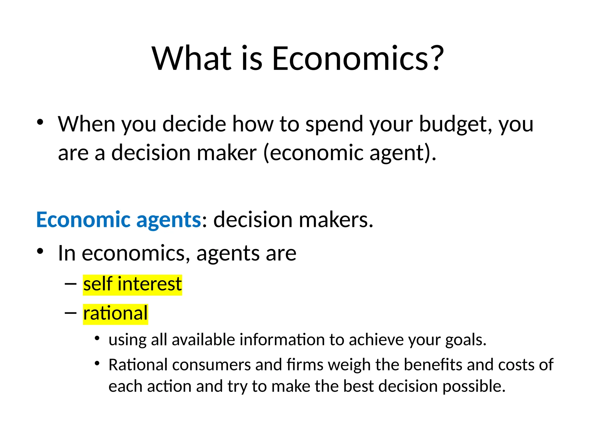 What is Economics?
• When you decide how to spend your budget, you
are a decision maker (economic agent).
Economic agents: decision makers.
• In economics, agents are
– self interest
– rational
• using all available information to achieve your goals.
• Rational consumers and firms weigh the benefits and costs of
each action and try to make the best decision possible.
 