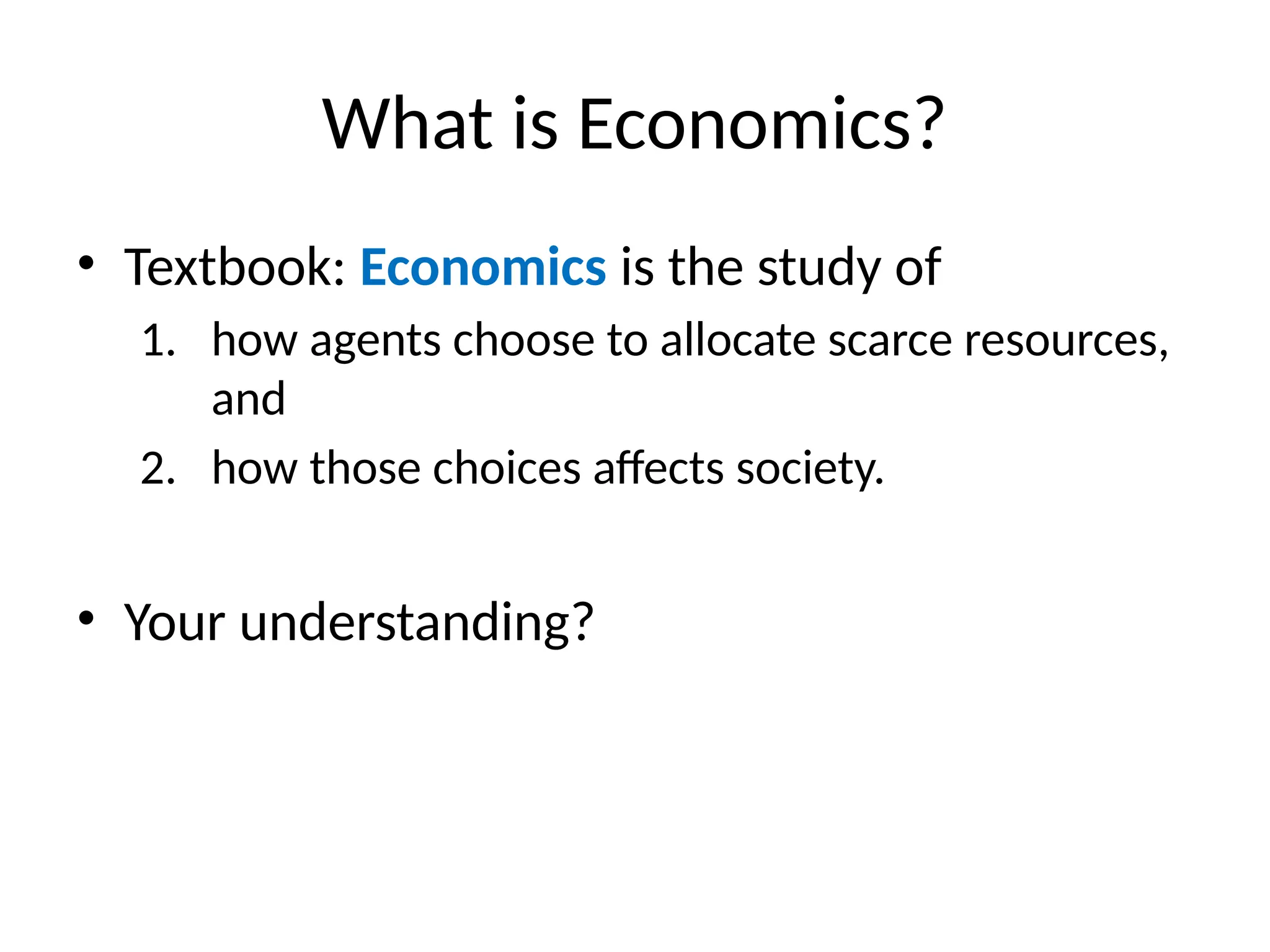 What is Economics?
• Textbook: Economics is the study of
1. how agents choose to allocate scarce resources,
and
2. how those choices affects society.
• Your understanding?
 