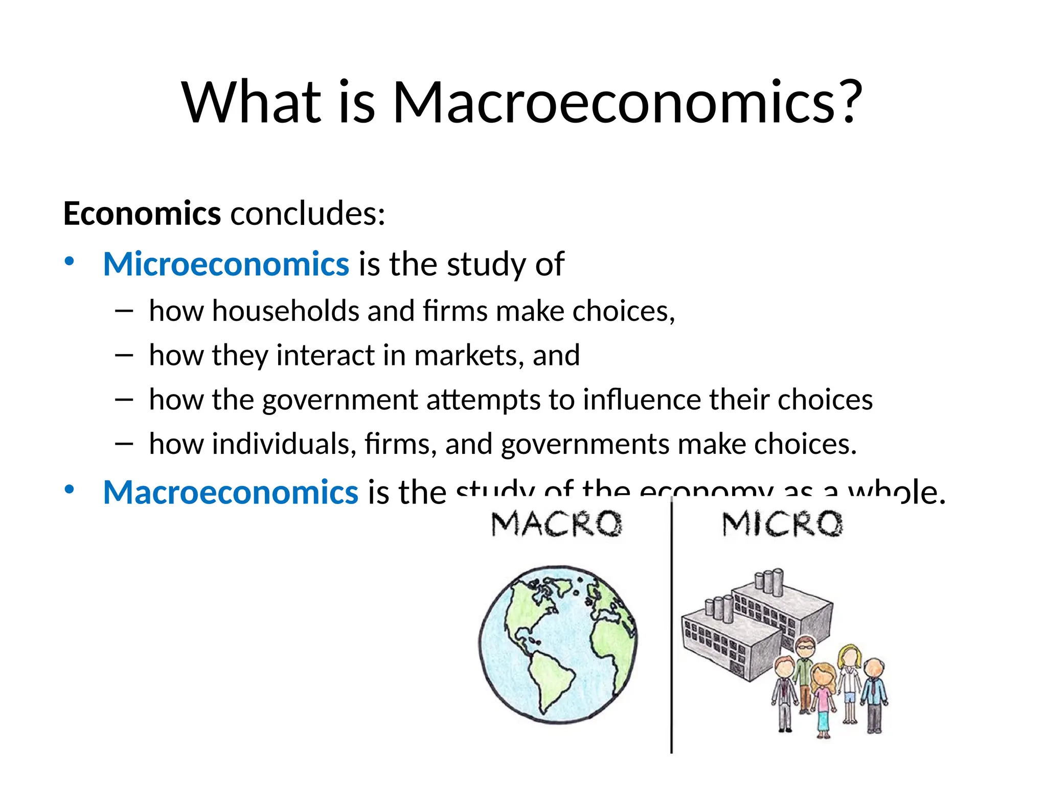 What is Macroeconomics?
Economics concludes:
• Microeconomics is the study of
– how households and firms make choices,
– how they interact in markets, and
– how the government attempts to influence their choices
– how individuals, firms, and governments make choices.
• Macroeconomics is the study of the economy as a whole.
 