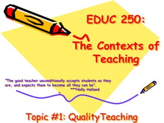 EDUC 250: 
The Contexts of 
Teaching 
“The good teacher unconditionally accepts students as they 
are, and expects them to become all they can be". 
***Holly Holland 
” 
Topic #1: QualityTeaching 
 