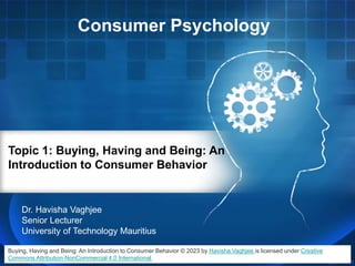 Consumer Psychology
Topic 1: Buying, Having and Being: An
Introduction to Consumer Behavior
Dr. Havisha Vaghjee
Senior Lecturer
University of Technology Mauritius
Buying, Having and Being: An Introduction to Consumer Behavior © 2023 by Havisha Vaghjee is licensed under Creative
Commons Attribution-NonCommercial 4.0 International
 