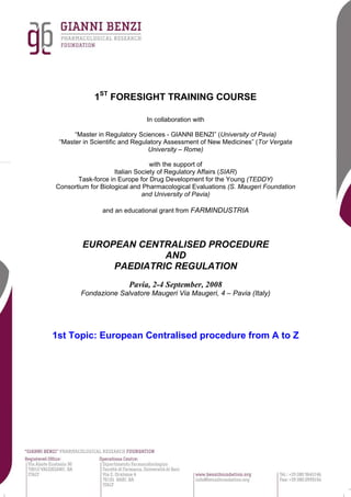 1ST FORESIGHT TRAINING COURSE
In collaboration with
“Master in Regulatory Sciences - GIANNI BENZI” (University of Pavia)
“Master in Scientific and Regulatory Assessment of New Medicines” (Tor Vergata
University – Rome)
with the support of
Italian Society of Regulatory Affairs (SIAR)
Task-force in Europe for Drug Development for the Young (TEDDY)
Consortium for Biological and Pharmacological Evaluations (S. Maugeri Foundation
and University of Pavia)
and an educational grant from FARMINDUSTRIA

EUROPEAN CENTRALISED PROCEDURE
AND
PAEDIATRIC REGULATION
Pavia, 2-4 September, 2008
Fondazione Salvatore Maugeri Via Maugeri, 4 – Pavia (Italy)

1st Topic: European Centralised procedure from A to Z

 