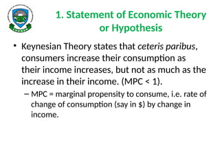 1. Statement of Economic Theory
or Hypothesis
• Keynesian Theory states that ceteris paribus,
consumers increase their consumption as
their income increases, but not as much as the
increase in their income. (MPC < 1).
– MPC = marginal propensity to consume, i.e. rate of
change of consumption (say in $) by change in
income.
 