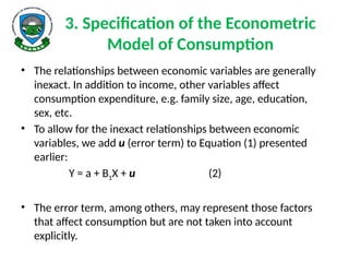 3. Specification of the Econometric
Model of Consumption
• The relationships between economic variables are generally
inexact. In addition to income, other variables affect
consumption expenditure, e.g. family size, age, education,
sex, etc.
• To allow for the inexact relationships between economic
variables, we add u (error term) to Equation (1) presented
earlier:
Y = a + B1X + u (2)
• The error term, among others, may represent those factors
that affect consumption but are not taken into account
explicitly.
 