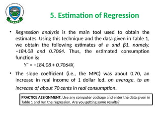 5. Estimation of Regression
• Regression analysis is the main tool used to obtain the
estimates. Using this technique and the data given in Table 1,
we obtain the following estimates of a and β1, namely,
−184.08 and 0.7064. Thus, the estimated consumption
function is:
Yˆ = −184.08 + 0.7064Xi
• The slope coefficient (i.e., the MPC) was about 0.70, an
increase in real income of 1 dollar led, on average, to an
increase of about 70 cents in real consumption.
PRACTICE ASSIGNMENT: Use any computer package and enter the data given in
Table 1 and run the regression. Are you getting same results?
 