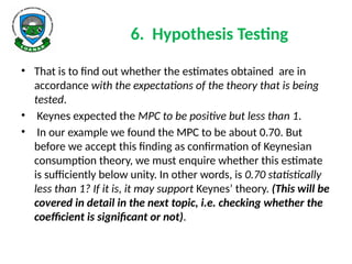 6. Hypothesis Testing
• That is to find out whether the estimates obtained are in
accordance with the expectations of the theory that is being
tested.
• Keynes expected the MPC to be positive but less than 1.
• In our example we found the MPC to be about 0.70. But
before we accept this finding as confirmation of Keynesian
consumption theory, we must enquire whether this estimate
is sufficiently below unity. In other words, is 0.70 statistically
less than 1? If it is, it may support Keynes’ theory. (This will be
covered in detail in the next topic, i.e. checking whether the
coefficient is significant or not).
 