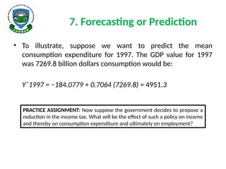 7. Forecasting or Prediction
• To illustrate, suppose we want to predict the mean
consumption expenditure for 1997. The GDP value for 1997
was 7269.8 billion dollars consumption would be:
Yˆ1997 = −184.0779 + 0.7064 (7269.8) = 4951.3
PRACTICE ASSIGNMENT: Now suppose the government decides to propose a
reduction in the income tax. What will be the effect of such a policy on income
and thereby on consumption expenditure and ultimately on employment?
 