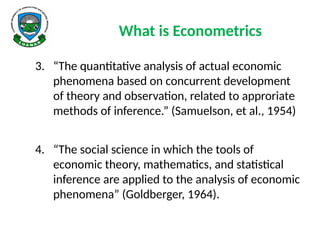 What is Econometrics
3. “The quantitative analysis of actual economic
phenomena based on concurrent development
of theory and observation, related to approriate
methods of inference.” (Samuelson, et al., 1954)
4. “The social science in which the tools of
economic theory, mathematics, and statistical
inference are applied to the analysis of economic
phenomena” (Goldberger, 1964).
 