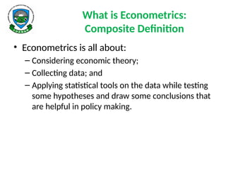 What is Econometrics:
Composite Definition
• Econometrics is all about:
– Considering economic theory;
– Collecting data; and
– Applying statistical tools on the data while testing
some hypotheses and draw some conclusions that
are helpful in policy making.
 