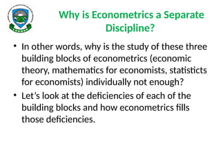 Why is Econometrics a Separate
Discipline?
• In other words, why is the study of these three
building blocks of econometrics (economic
theory, mathematics for economists, statisticts
for economists) individually not enough?
• Let’s look at the deficiencies of each of the
building blocks and how econometrics fills
those deficiencies.
 