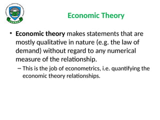 Economic Theory
• Economic theory makes statements that are
mostly qualitative in nature (e.g. the law of
demand) without regard to any numerical
measure of the relationship.
– This is the job of econometrics, i.e. quantifying the
economic theory relationships.
 