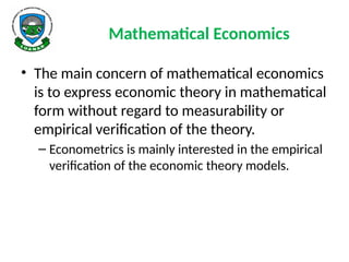 Mathematical Economics
• The main concern of mathematical economics
is to express economic theory in mathematical
form without regard to measurability or
empirical verification of the theory.
– Econometrics is mainly interested in the empirical
verification of the economic theory models.
 
