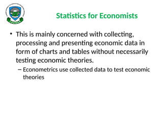 Statistics for Economists
• This is mainly concerned with collecting,
processing and presenting economic data in
form of charts and tables without necessarily
testing economic theories.
– Econometrics use collected data to test economic
theories
 