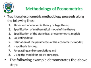 Methodology of Econometrics
• Traditional econometric methodology proceeds along
the following lines:
1. Statement of economic theory or hypothesis;
2. Specification of mathematical model of the theory;
3. Specification of the statistical, or econometric, model;
4. Collecting data;
5. Estimation of the parameters of the econometric model;
6. Hypothesis testing;
7. Forecasting and/or prediction; and
8. Using the model for policy purposes.
• The following example demonstrates the above
steps
 
