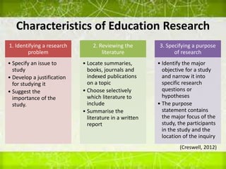 Characteristics of Education Research
1. Identifying a research
problem
• Specify an issue to
study
• Develop a justification
for studying it
• Suggest the
importance of the
study.
2. Reviewing the
literature
• Locate summaries,
books, journals and
indexed publications
on a topic
• Choose selectively
which literature to
include
• Summarise the
literature in a written
report
3. Specifying a purpose
of research
• Identify the major
objective for a study
and narrow it into
specific research
questions or
hypotheses
• The purpose
statement contains
the major focus of the
study, the participants
in the study and the
location of the inquiry
(Creswell, 2012)
 
