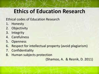 Ethics of Education Research
Ethical codes of Education Research
1. Honesty
2. Objectivity
3. Integrity
4. Carefulness
5. Openness
6. Respect for intellectual property (avoid plagiarism)
7. Confidentiality
8. Human subjects protection
(Shamoo, A. & Resnik, D. 2011)
 