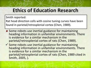 Ethics of Education Research
Some robots use inertial guidance for maintaining
heading information in unfamiliar environments. There
is evidence for a similar mechanism in the
parietal/retrosplenial cortex of rats (Chen, 1989).
 Some robots use inertial guidance for maintaining
heading information in unfamiliar environments. There
is evidence for a similar mechanism in the
parietal/retrosplenial cortex of rats (Chen, 1989 cited in
Smith, 2005, ).
Smith reported:
Rat head direction cells with cosine tuning curves have been
found in parietal/retrosplenial cortex (Chen, 1989).
 