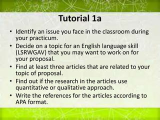 Tutorial 1a
• Identify an issue you face in the classroom during
your practicum.
• Decide on a topic for an English language skill
(LSRWGAV) that you may want to work on for
your proposal.
• Find at least three articles that are related to your
topic of proposal.
• Find out if the research in the articles use
quantitative or qualitative approach.
• Write the references for the articles according to
APA format.
 