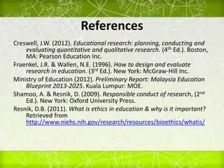 References
Creswell, J.W. (2012). Educational research: planning, conducting and
evaluating quantitative and qualitative research. (4th Ed.). Boston,
MA: Pearson Education Inc.
Fraenkel, J.R. & Wallen, N.E. (1996). How to design and evaluate
research in education. (3rd Ed.). New York: McGraw-Hill Inc.
Ministry of Education (2012). Preliminary Report: Malaysia Education
Blueprint 2013-2025. Kuala Lumpur: MOE.
Shamoo, A. & Resnik, D. (2009). Responsible conduct of research, (2nd
Ed.). New York: Oxford University Press.
Resnik, D.B. (2011). What is ethics in education & why is it important?
Retrieved from
http://www.niehs.nih.gov/research/resources/bioethics/whatis/
 