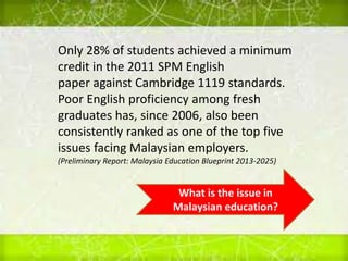 Only 28% of students achieved a minimum
credit in the 2011 SPM English
paper against Cambridge 1119 standards.
Poor English proficiency among fresh
graduates has, since 2006, also been
consistently ranked as one of the top five
issues facing Malaysian employers.
(Preliminary Report: Malaysia Education Blueprint 2013-2025)
What is the issue in
Malaysian education?
 