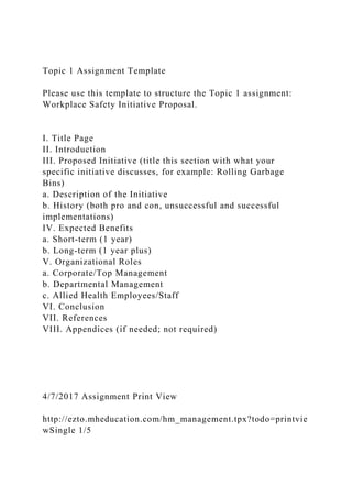 Topic 1 Assignment Template
Please use this template to structure the Topic 1 assignment:
Workplace Safety Initiative Proposal.
I. Title Page
II. Introduction
III. Proposed Initiative (title this section with what your
specific initiative discusses, for example: Rolling Garbage
Bins)
a. Description of the Initiative
b. History (both pro and con, unsuccessful and successful
implementations)
IV. Expected Benefits
a. Short-term (1 year)
b. Long-term (1 year plus)
V. Organizational Roles
a. Corporate/Top Management
b. Departmental Management
c. Allied Health Employees/Staff
VI. Conclusion
VII. References
VIII. Appendices (if needed; not required)
4/7/2017 Assignment Print View
http://ezto.mheducation.com/hm_management.tpx?todo=printvie
wSingle 1/5
 