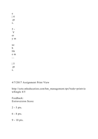 e
| 4
pt
s.
5 -
V
er
y m
uc
h
lik
e m
...
| 5
pt
s.
4/7/2017 Assignment Print View
http://ezto.mheducation.com/hm_management.tpx?todo=printvie
wSingle 4/5
Feedback:
Extraversion Score
2 - 5 pts.
6 - 8 pts.
9 - 10 pts.
 