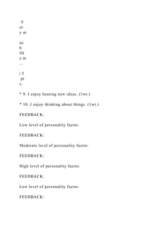 V
er
y m
uc
h
lik
e m
...
| 5
pt
s.
* 9. I enjoy hearing new ideas. (1wt.)
* 10. I enjoy thinking about things. (1wt.)
FEEDBACK:
Low level of personality factor.
FEEDBACK:
Moderate level of personality factor.
FEEDBACK:
High level of personality factor.
FEEDBACK:
Low level of personality factor.
FEEDBACK:
 