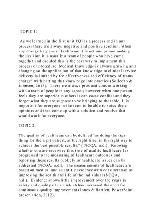 TOPIC 1:
As we learned in the first unit CQI is a process and in any
process there are always negative and positive reaction. When
any change happens in healthcare it is not one person making
the decision it is usually a team of people who have come
together and decided this is the best way to implement this
process or procedure. Medical knowledge is always growing and
changing so the application of that knowledge to clinical service
delivery is limited by the effectiveness and efficiency of teams
charged with putting that knowledge into practice (Sollecito &
Johnson, 2013). There are always pros and cons to working
with a team of people in any aspect; however when one person
feels they are superior to others it can cause conflict and they
forget what they are suppose to be bringing to the table. It is
important for everyone in the team to be able to voice there
opinions and then come up with a solution and resolve that
would work for everyone.
TOPIC 2:
The quality of healthcare can be defined “as doing the right
thing for the right patient, at the right time, in the right way to
achieve the best possible results.” ( NCQA, n.d.). Knowing
whether you are receiving this type of quality healthcare has
progressed to the measuring of healthcare outcomes and
reporting these results publicly so healthcare issues can be
addressed (NCQA, n.d.). The measurements of healthcare are
based on medical and scientific evidence with consideration of
improving the health and life of the individual (NCQA,
n.d.). Evidence shows little improvement over the years in
safety and quality of care which has increased the need for
continuous quality improvement (Jones & Bartlett, PowerPoint
presentation, 2012).
 