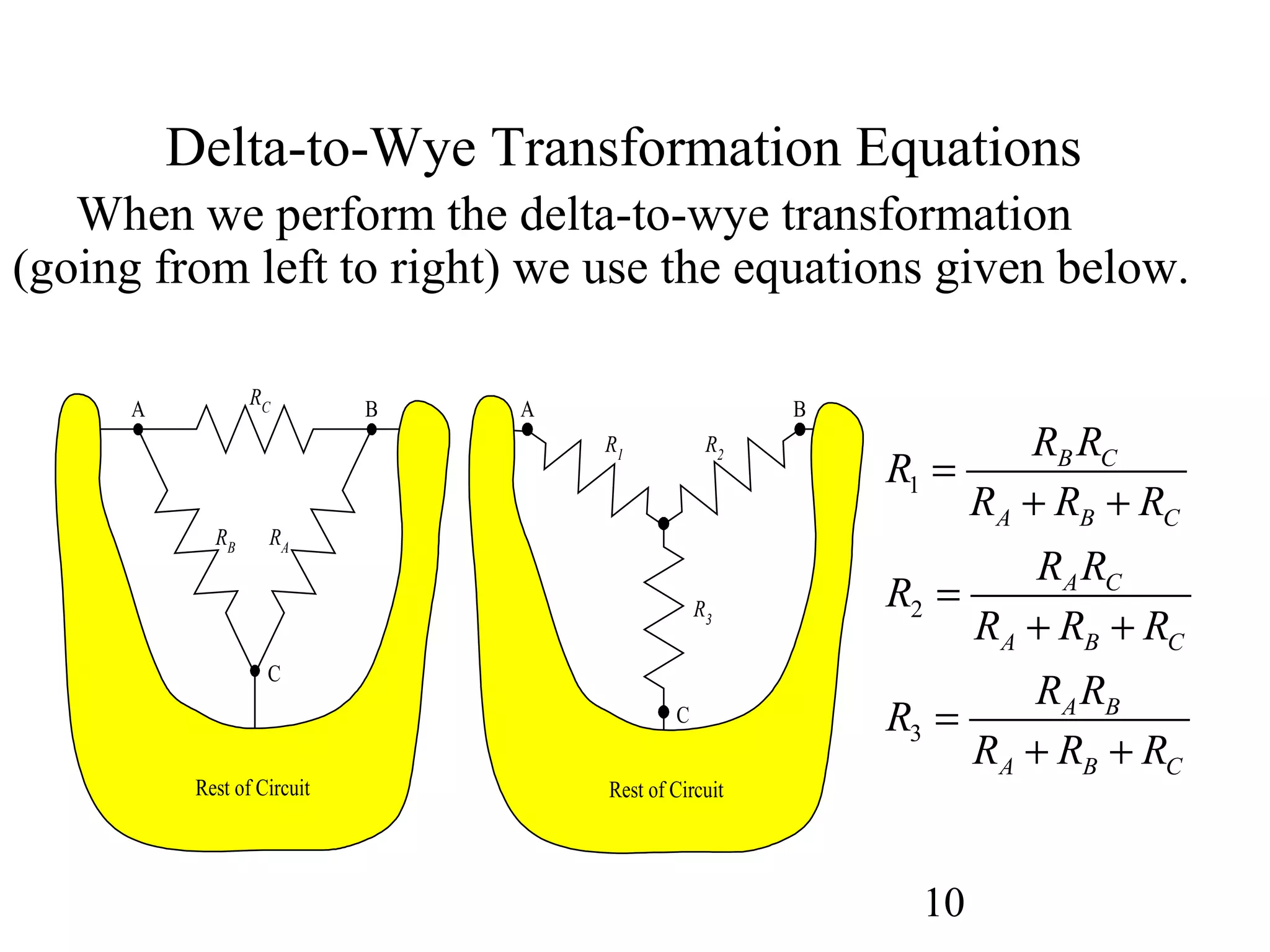 10
Delta-to-Wye Transformation Equations
When we perform the delta-to-wye transformation
(going from left to right) we use the equations given below.
RC
RARB
A
C
B
R2
R3
R1
A B
C
Rest of CircuitRest of Circuit
1
2
3
B C
A B C
A C
A B C
A B
A B C
R R
R
R R R
R R
R
R R R
R R
R
R R R
=
+ +
=
+ +
=
+ +
 