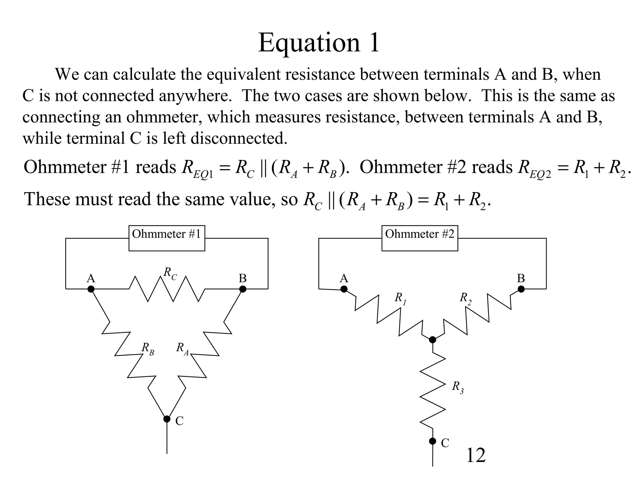 12
Equation 1
We can calculate the equivalent resistance between terminals A and B, when
C is not connected anywhere. The two cases are shown below. This is the same as
connecting an ohmmeter, which measures resistance, between terminals A and B,
while terminal C is left disconnected.
1 2 1 2
1 2
Ohmmeter #1 reads || ( ). Ohmmeter #2 reads .
These must read the same value, so || ( ) .
EQ C A B EQ
C A B
R R R R R R R
R R R R R
= + = +
+ = +
RC
RARB
A
C
B
R2
R3
R1
A B
C
Ohmmeter #1 Ohmmeter #2
 