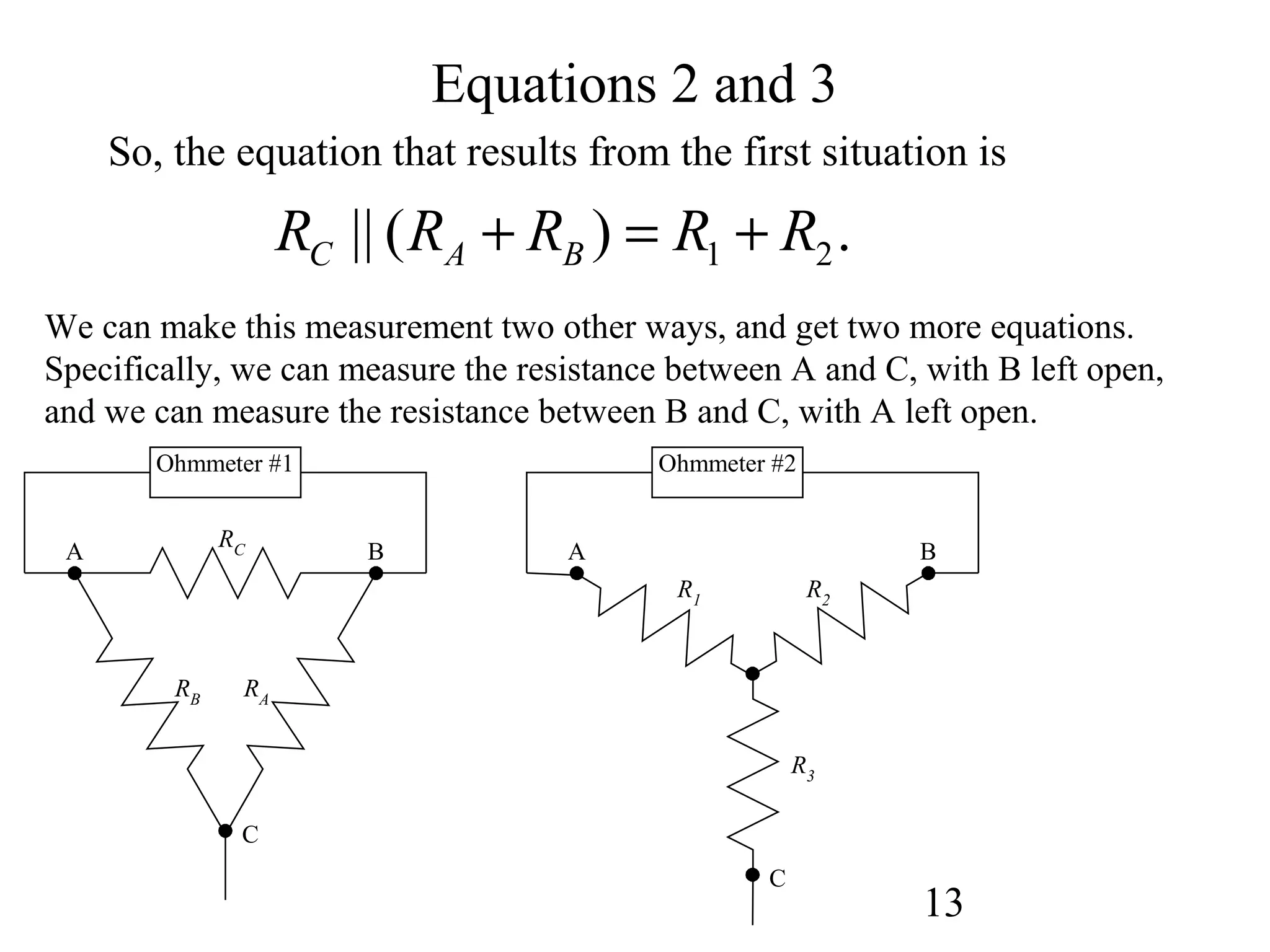 13
Equations 2 and 3
So, the equation that results from the first situation is
1 2|| ( ) .C A BR R R R R+ = +
RC
RARB
A
C
B
R2
R3
R1
A B
C
Ohmmeter #1 Ohmmeter #2
We can make this measurement two other ways, and get two more equations.
Specifically, we can measure the resistance between A and C, with B left open,
and we can measure the resistance between B and C, with A left open.
 
