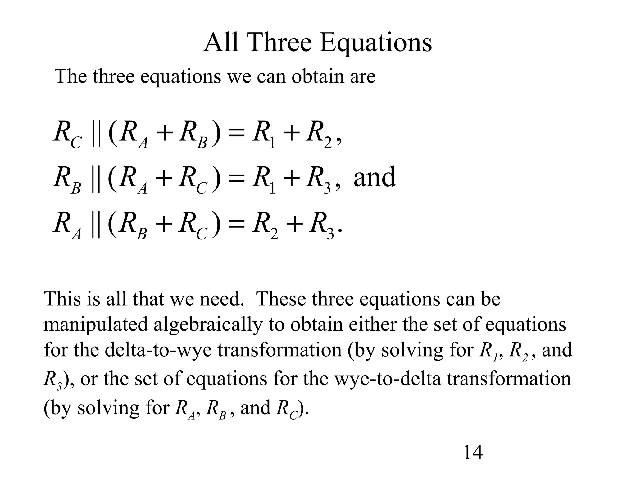 14
All Three Equations
The three equations we can obtain are
1 2
1 3
2 3
|| ( ) ,
|| ( ) , and
|| ( ) .
C A B
B A C
A B C
R R R R R
R R R R R
R R R R R
+ = +
+ = +
+ = +
This is all that we need. These three equations can be
manipulated algebraically to obtain either the set of equations
for the delta-to-wye transformation (by solving for R1, R2 , and
R3), or the set of equations for the wye-to-delta transformation
(by solving for RA, RB , and RC).
 
