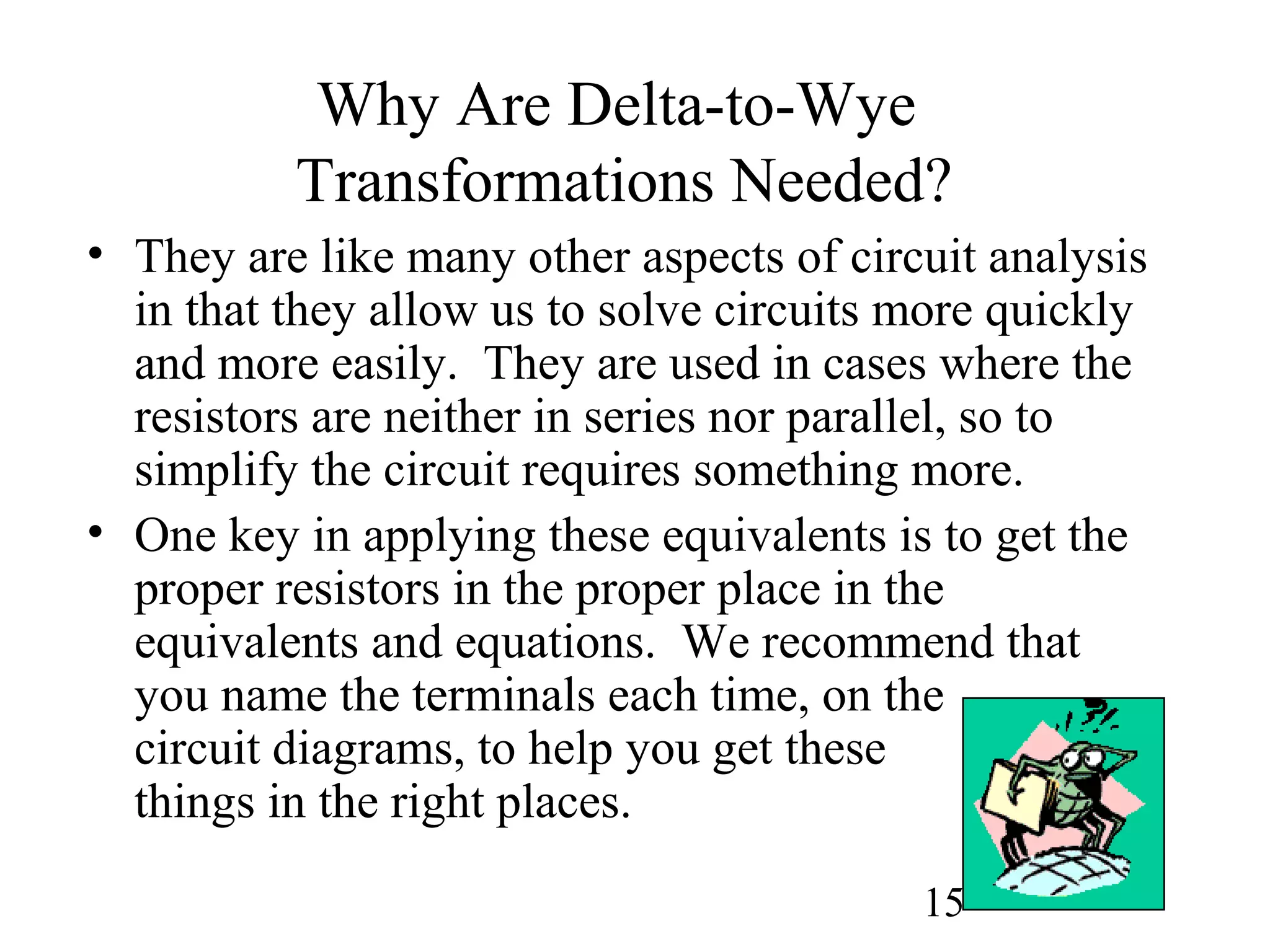 15
Why Are Delta-to-Wye
Transformations Needed?
• They are like many other aspects of circuit analysis
in that they allow us to solve circuits more quickly
and more easily. They are used in cases where the
resistors are neither in series nor parallel, so to
simplify the circuit requires something more.
• One key in applying these equivalents is to get the
proper resistors in the proper place in the
equivalents and equations. We recommend that
you name the terminals each time, on the
circuit diagrams, to help you get these
things in the right places.
 