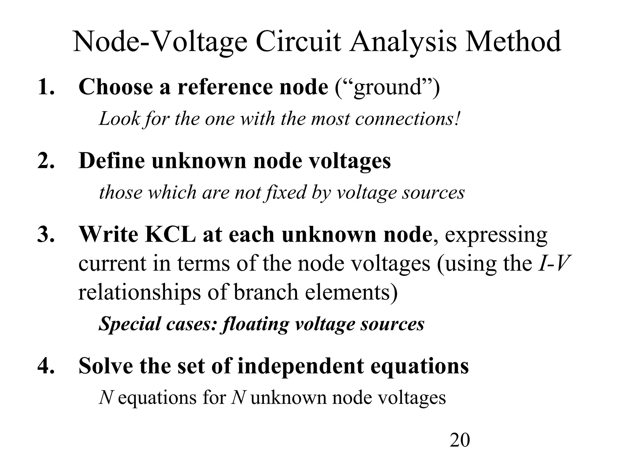 20
1. Choose a reference node (“ground”)
Look for the one with the most connections!
2. Define unknown node voltages
those which are not fixed by voltage sources
3. Write KCL at each unknown node, expressing
current in terms of the node voltages (using the I-V
relationships of branch elements)
Special cases: floating voltage sources
4. Solve the set of independent equations
N equations for N unknown node voltages
Node-Voltage Circuit Analysis Method
 