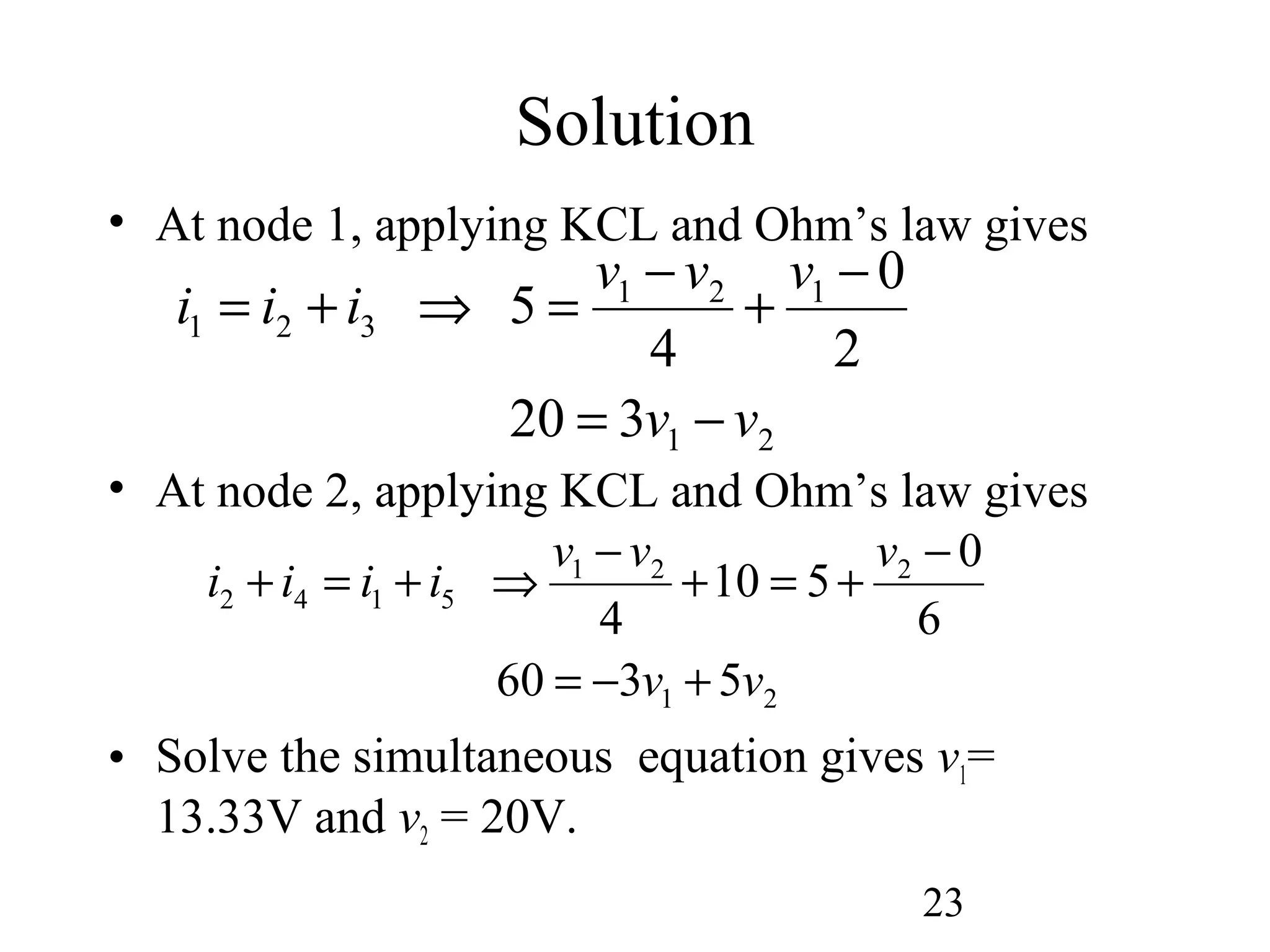 23
Solution
• At node 1, applying KCL and Ohm’s law gives
• At node 2, applying KCL and Ohm’s law gives
• Solve the simultaneous equation gives v1=
13.33V and v2 = 20V.
21
121
321
320
2
0
4
5
vv
vvv
iii
−=
−
+
−
=⇒+=
21
221
5142
5360
6
0
510
4
vv
vvv
iiii
+−=
−
+=+
−
⇒+=+
 