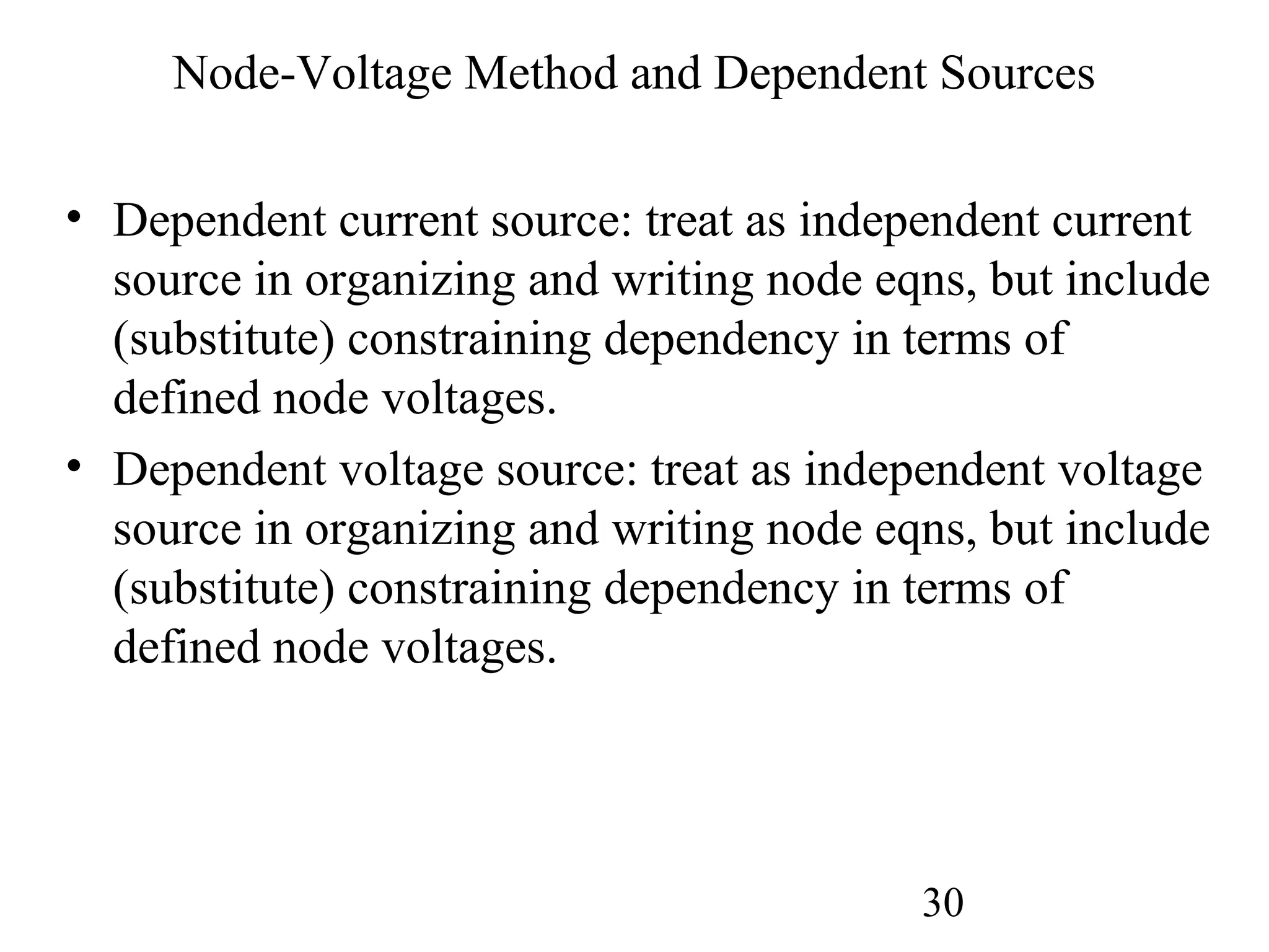 30
Node-Voltage Method and Dependent Sources
• Dependent current source: treat as independent current
source in organizing and writing node eqns, but include
(substitute) constraining dependency in terms of
defined node voltages.
• Dependent voltage source: treat as independent voltage
source in organizing and writing node eqns, but include
(substitute) constraining dependency in terms of
defined node voltages.
 