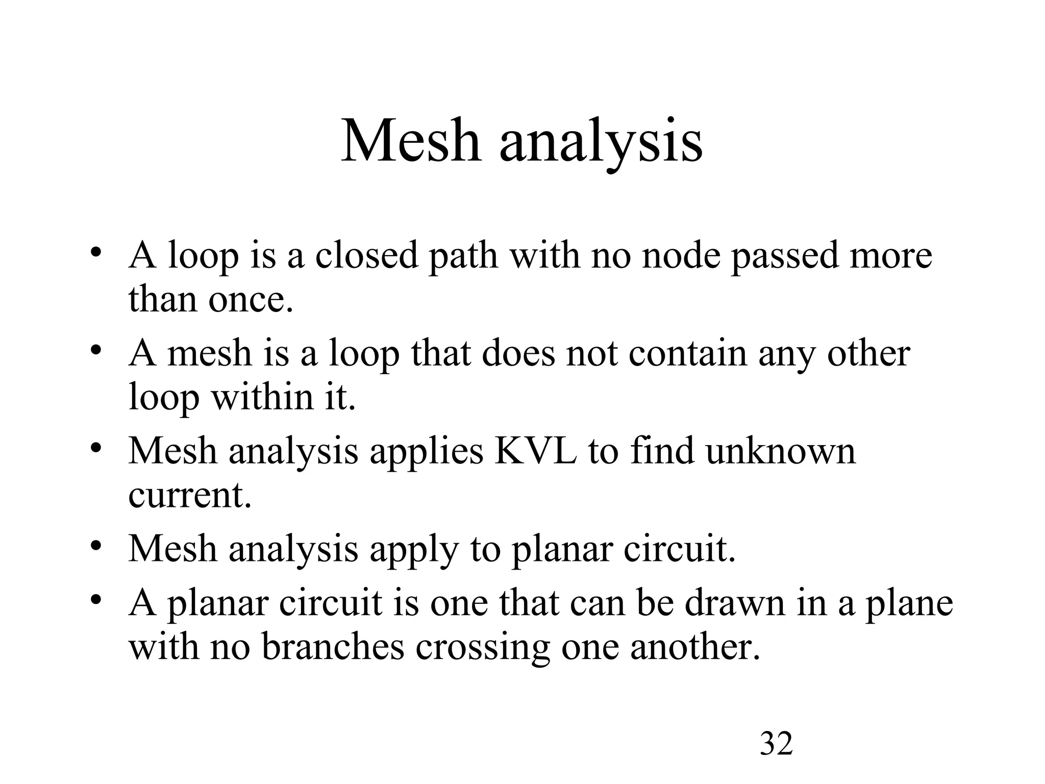 32
Mesh analysis
• A loop is a closed path with no node passed more
than once.
• A mesh is a loop that does not contain any other
loop within it.
• Mesh analysis applies KVL to find unknown
current.
• Mesh analysis apply to planar circuit.
• A planar circuit is one that can be drawn in a plane
with no branches crossing one another.
 