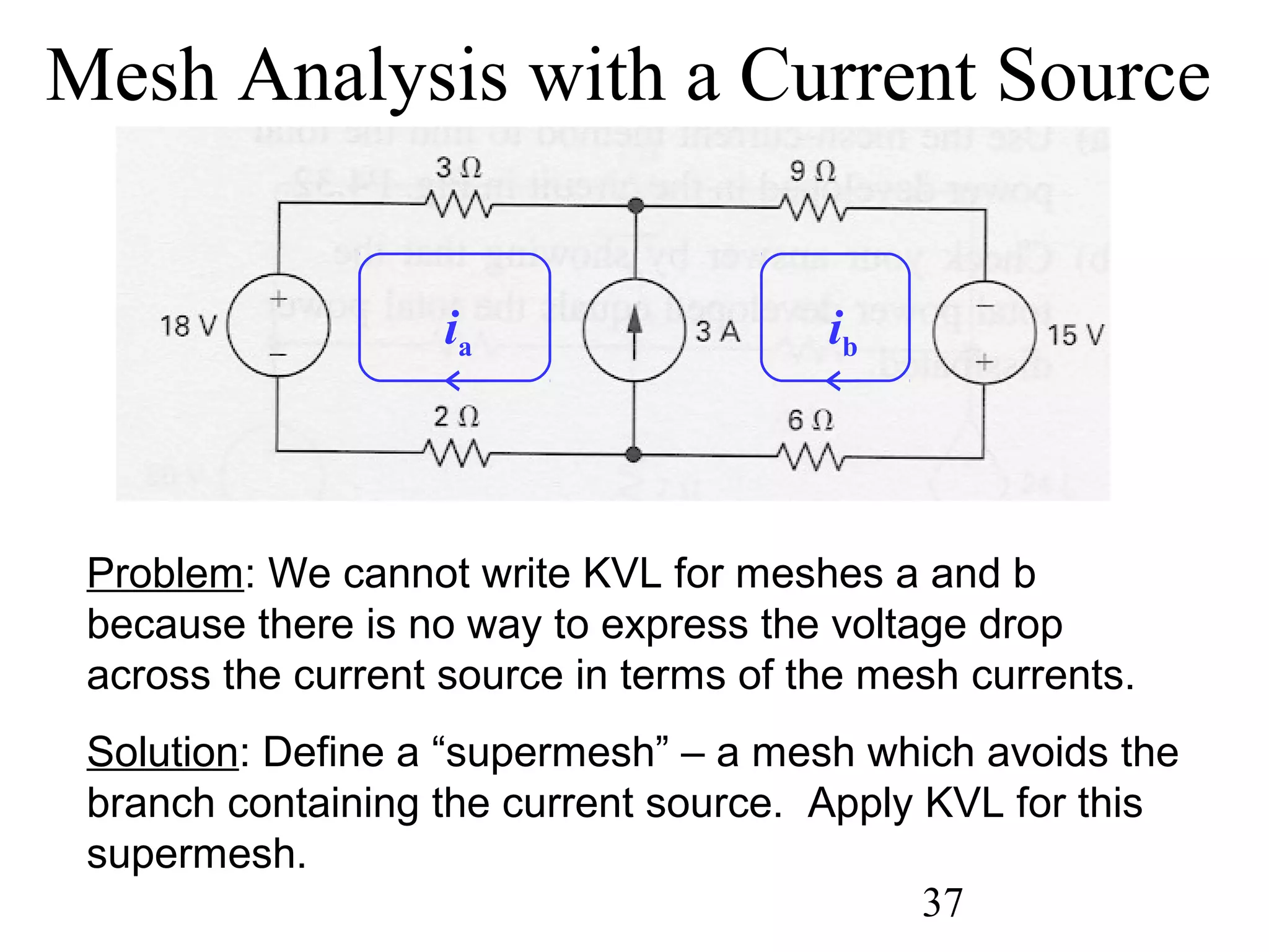 37
Problem: We cannot write KVL for meshes a and b
because there is no way to express the voltage drop
across the current source in terms of the mesh currents.
Solution: Define a “supermesh” – a mesh which avoids the
branch containing the current source. Apply KVL for this
supermesh.
Mesh Analysis with a Current Source
ia ib
 