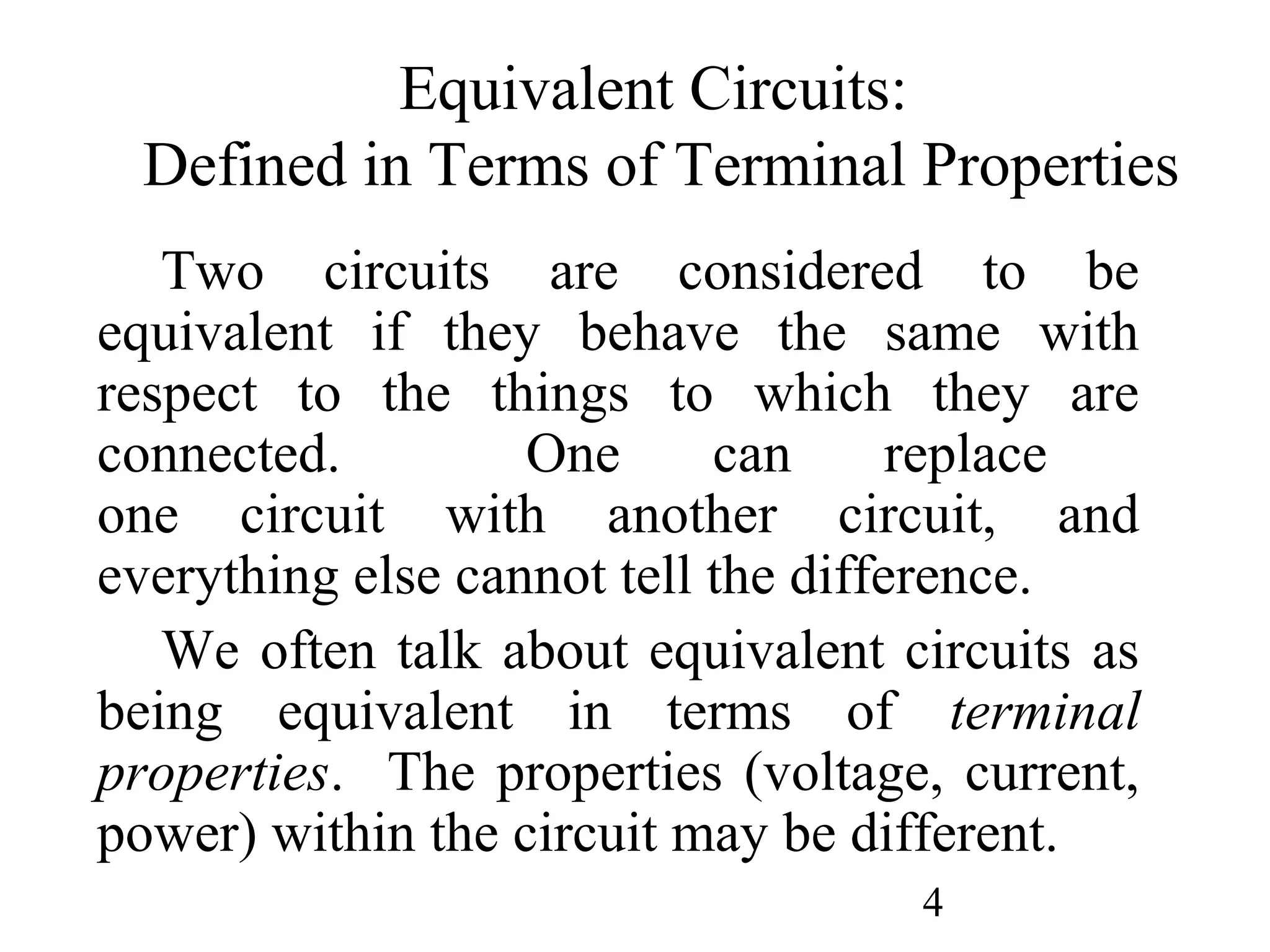 4
Equivalent Circuits:
Defined in Terms of Terminal Properties
Two circuits are considered to be
equivalent if they behave the same with
respect to the things to which they are
connected. One can replace
one circuit with another circuit, and
everything else cannot tell the difference.
We often talk about equivalent circuits as
being equivalent in terms of terminal
properties. The properties (voltage, current,
power) within the circuit may be different.
 
