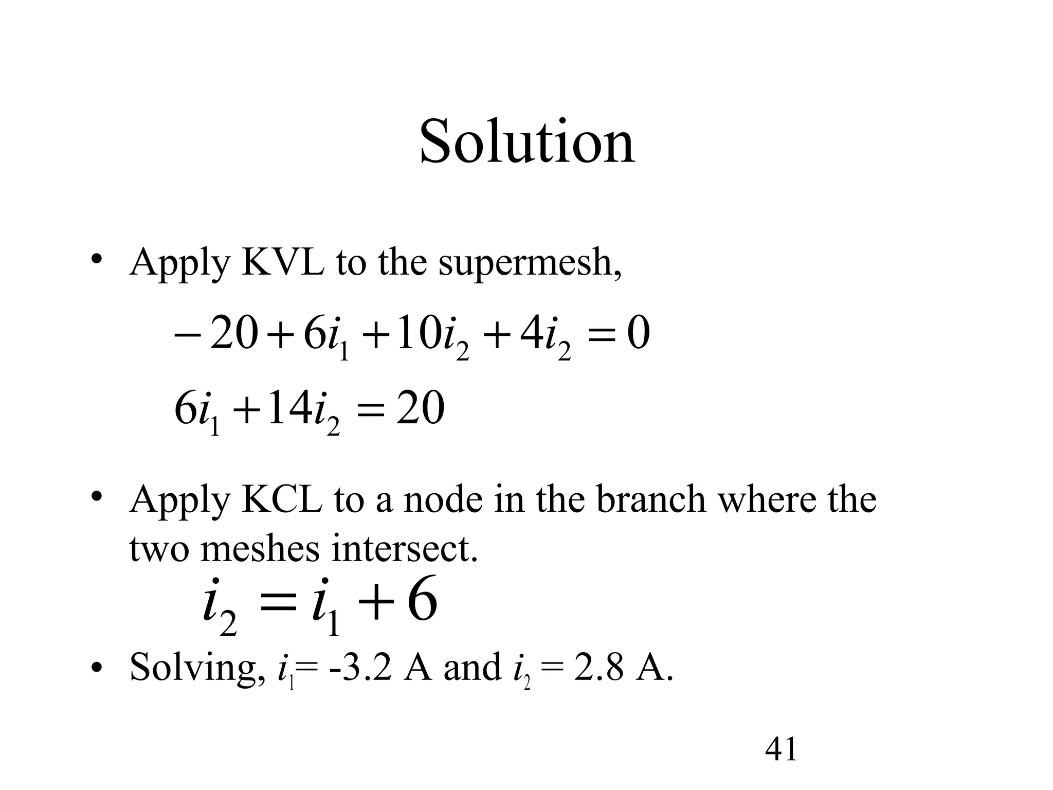 41
Solution
• Apply KVL to the supermesh,
• Apply KCL to a node in the branch where the
two meshes intersect.
• Solving, i1= -3.2 A and i2 = 2.8 A.
20146
0410620
21
221
=+
=+++−
ii
iii
612 += ii
 
