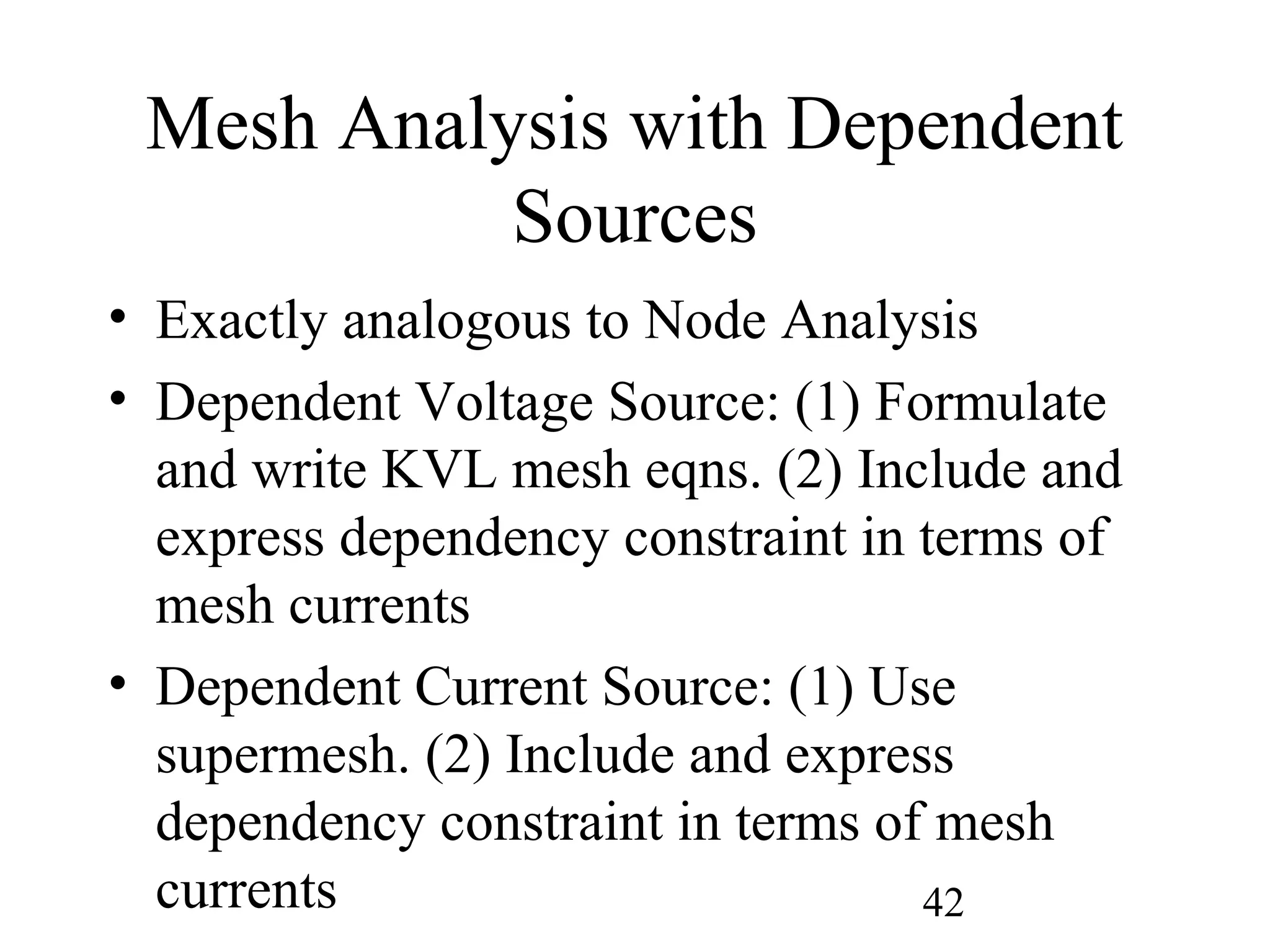 42
Mesh Analysis with Dependent
Sources
• Exactly analogous to Node Analysis
• Dependent Voltage Source: (1) Formulate
and write KVL mesh eqns. (2) Include and
express dependency constraint in terms of
mesh currents
• Dependent Current Source: (1) Use
supermesh. (2) Include and express
dependency constraint in terms of mesh
currents
 