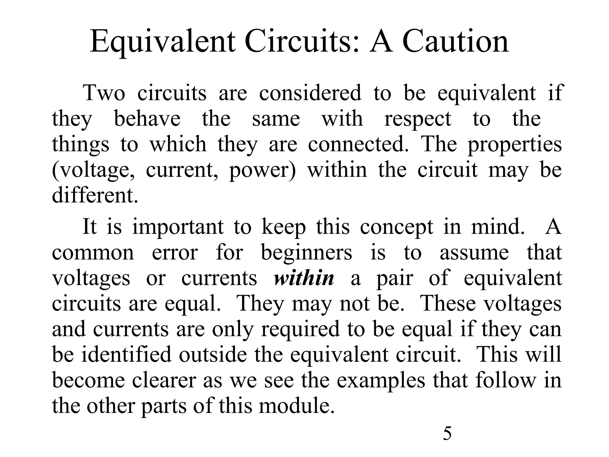 5
Equivalent Circuits: A Caution
Two circuits are considered to be equivalent if
they behave the same with respect to the
things to which they are connected. The properties
(voltage, current, power) within the circuit may be
different.
It is important to keep this concept in mind. A
common error for beginners is to assume that
voltages or currents within a pair of equivalent
circuits are equal. They may not be. These voltages
and currents are only required to be equal if they can
be identified outside the equivalent circuit. This will
become clearer as we see the examples that follow in
the other parts of this module.
 