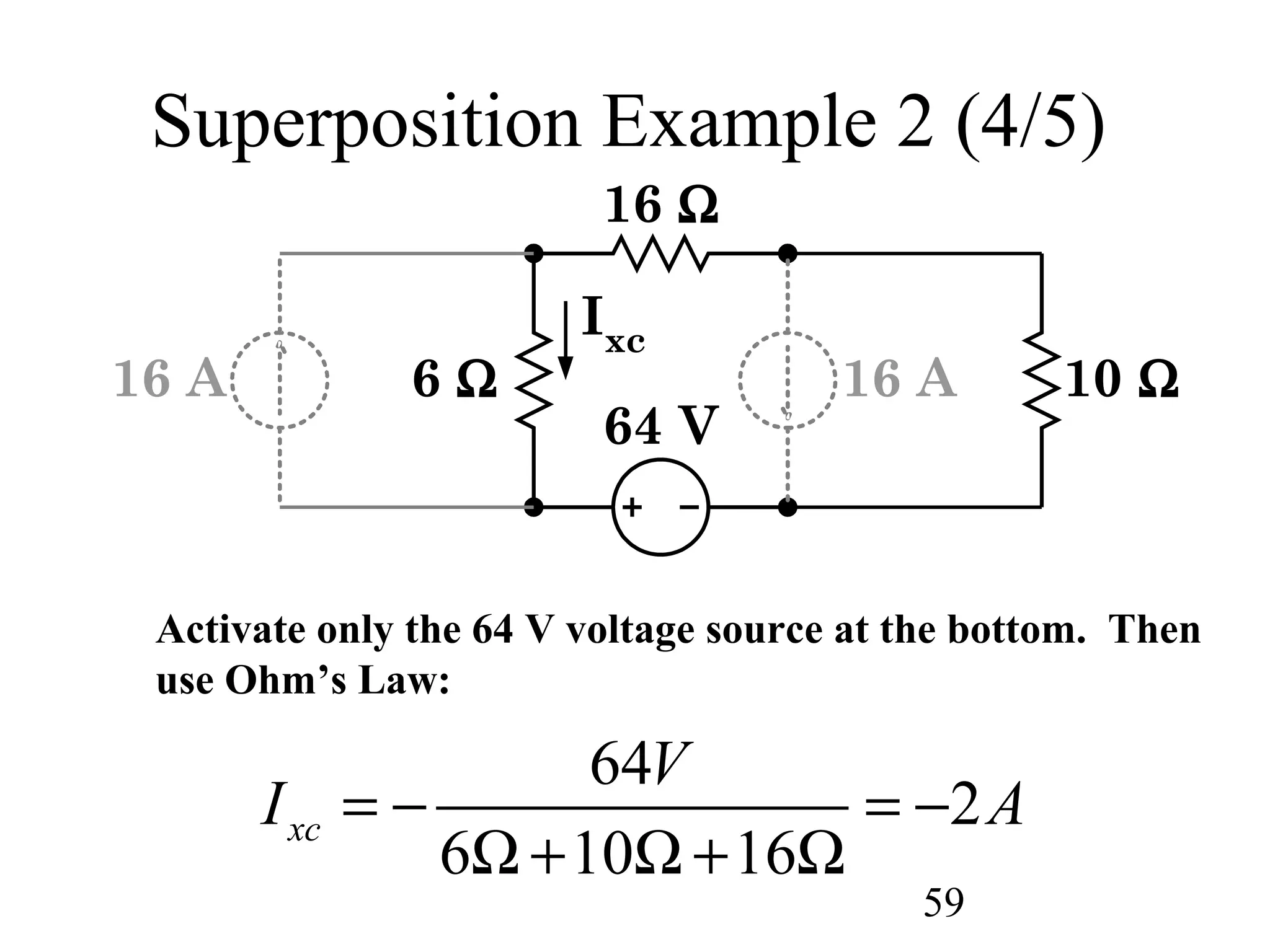 59
Superposition Example 2 (4/5)
6 Ω
16 Ω
10 Ω
64 V
Ixc
16 A16 A
Activate only the 64 V voltage source at the bottom. Then
use Ohm’s Law:
64
2
6 10 16
xc
V
I A= − = −
Ω + Ω + Ω
 