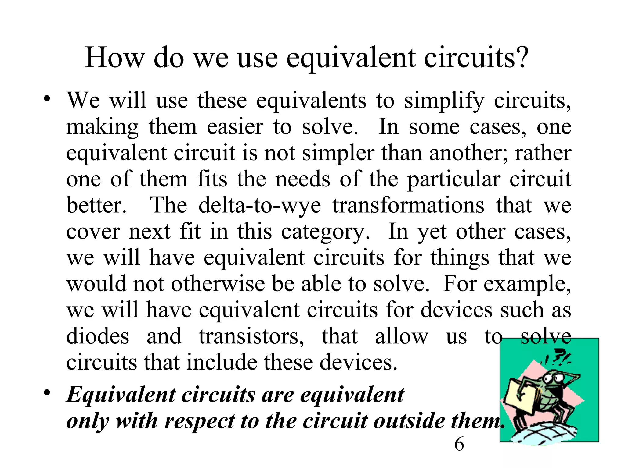 6
How do we use equivalent circuits?
• We will use these equivalents to simplify circuits,
making them easier to solve. In some cases, one
equivalent circuit is not simpler than another; rather
one of them fits the needs of the particular circuit
better. The delta-to-wye transformations that we
cover next fit in this category. In yet other cases,
we will have equivalent circuits for things that we
would not otherwise be able to solve. For example,
we will have equivalent circuits for devices such as
diodes and transistors, that allow us to solve
circuits that include these devices.
• Equivalent circuits are equivalent
only with respect to the circuit outside them.
 