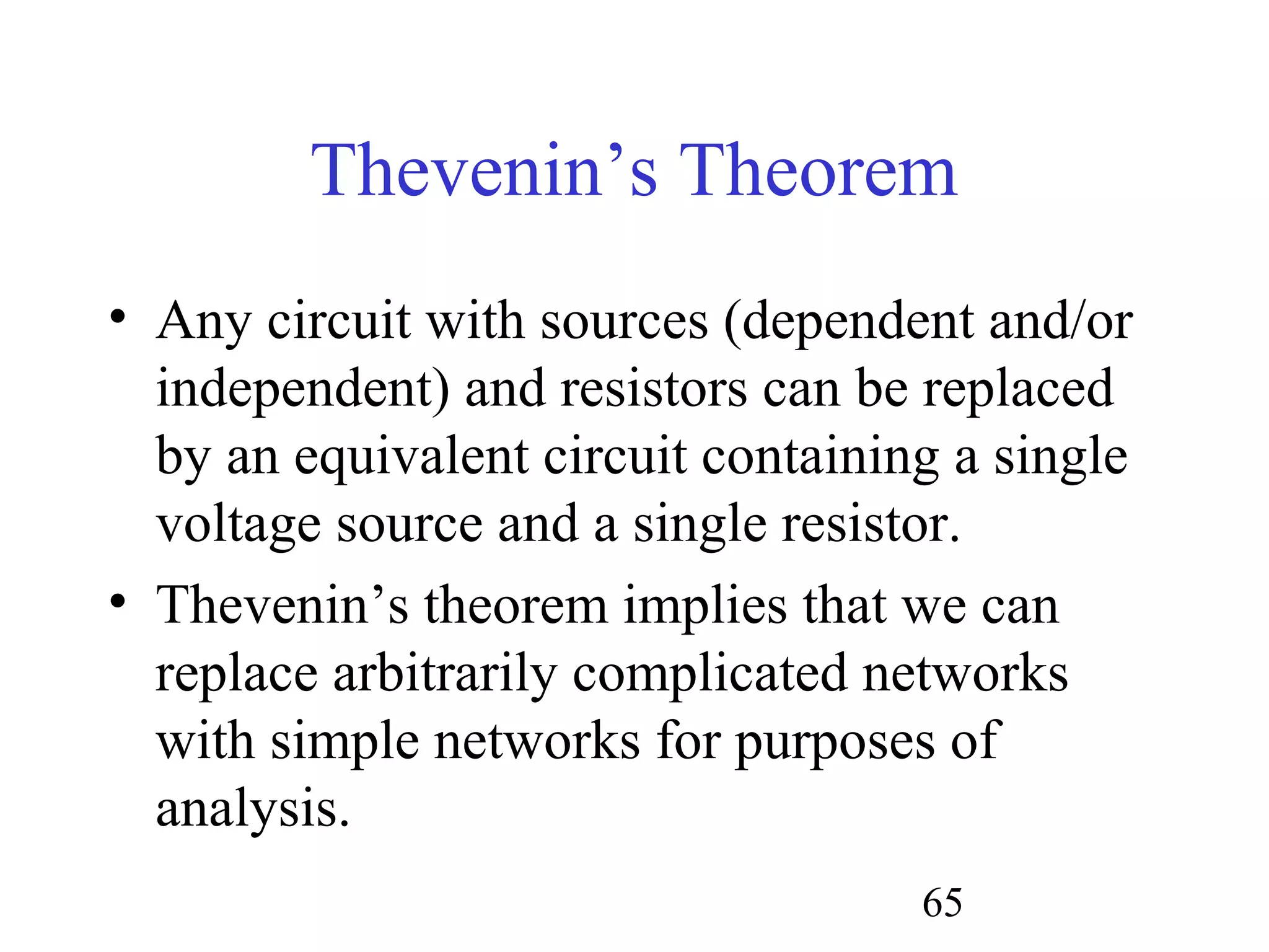 65
Thevenin’s Theorem
• Any circuit with sources (dependent and/or
independent) and resistors can be replaced
by an equivalent circuit containing a single
voltage source and a single resistor.
• Thevenin’s theorem implies that we can
replace arbitrarily complicated networks
with simple networks for purposes of
analysis.
 